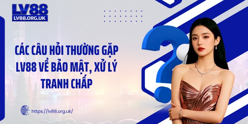 Các câu hỏi thường gặp LV88 về bảo mật, xử lý tranh chấp