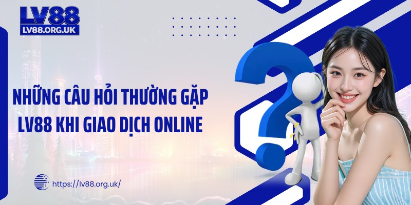 Những câu hỏi thường gặp LV88 khi giao dịch online